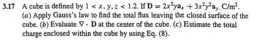 3.17 A cube is defined by 1 < x, y, z < 1.2. If D = 2x²ya, + 3x²y²a,. C/m².
(a) Apply Gauss's law to find the total flux leaving the closed surface of the
cube. (b) Evaluate V. D at the center of the cube. (c) Estimate the total
charge enclosed within the cube by using Eq. (8).
