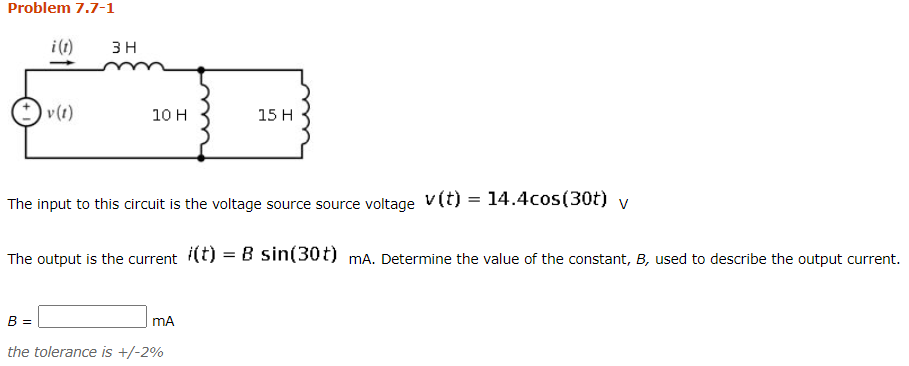 Problem 7.7-1
i (1)
3 H
v(1)
10 H
15 H
The input to this circuit is the voltage source source voltage v(t) = 14.4cos(30t) v
The output is the current (t) = B sin(30t) mA. Determine the value of the constant,
used to describe the output current.
B =
mA
the tolerance is +/-2%
