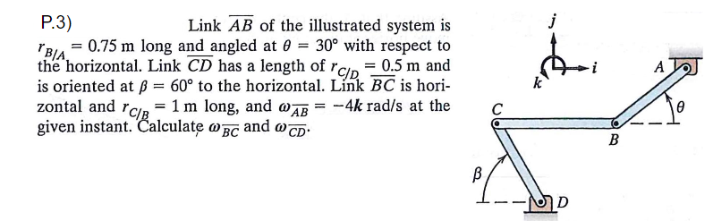Р.3)
Link AB of the illustrated system is
j
= 0.75 m long and angled at 0 = 30° with respect to
"B/A
the horizontal. Link CD has a length of rCIp
is oriented at ß = 60° to the horizontal. Link BC is hori-
zontal and rca = 1 m long, and wAB = -4k rad/s at the
given instant. Calculate oBC and wcD-
%3D
= 0.5 m and
A
"CIB
C
B
D
