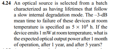 4.24 An optical source is selected from a batch
characterized as having lifetimes that follow
a slow internal degradation mode. The –3-dB
mean time to failure of these devices at room
temperature is specified as 5 × 104 h. If the
device emits 1 mW at room temperature, what is
the expected optical output power after 1 month
of operation, after 1 year, and after 5 years?
