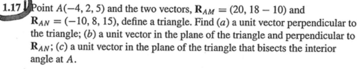 1.17 Point A(-4, 2, 5) and the two vectors, RAM = (20, 18 – 10) and
RAN = (-10, 8, 15), define a triangle. Find (a) a unit vector perpendicular to
the triangle; (b) a unit vector in the plane of the triangle and perpendicular to
RAN; (c) a unit vector in the plane of the triangle that bisects the interior
angle at A.
%3D
