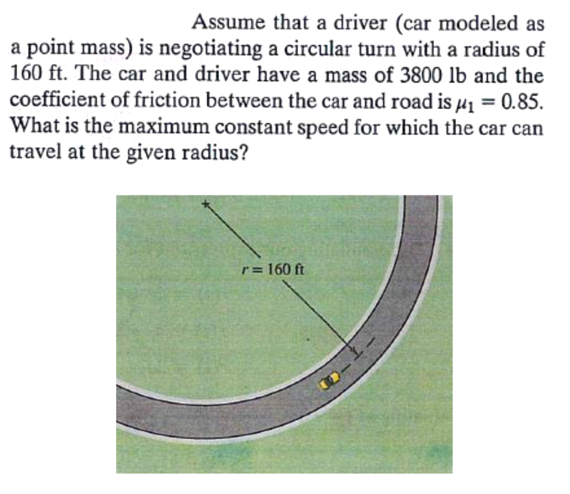 Assume that a driver (car modeled as
a point mass) is negotiating a circular turn with a radius of
160 ft. The car and driver have a mass of 3800 lb and the
coefficient of friction between the car and road is µ1 = 0.85.
What is the maximum constant speed for which the car can
travel at the given radius?
r= 160 ft
