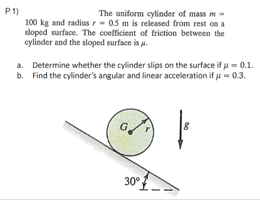 P.1)
The uniform cylinder of mass m =
100 kg and radius r = 0.5 m is released from rest on a
sloped surface. The coefficient of friction between the
cylinder and the sloped surface is µ.
a. Determine whether the cylinder slips on the surface if µ = 0.1.
b. Find the cylinder's angular and linear acceleration if u = 0.3.
30°
