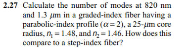 2.27 Calculate the number of modes at 820 nm
and 1.3 µm in a graded-index fiber having a
parabolic-index profile (a= 2), a 25-µm core
radius, n = 1.48, and nɔ = 1.46. How does this
compare to a step-index fiber?
