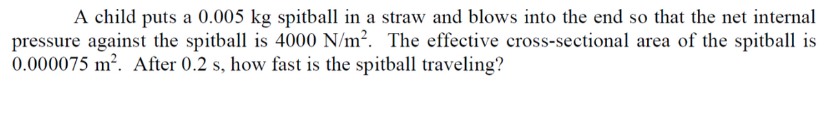 A child puts a 0.005 kg spitball in a straw and blows into the end so that the net internal
pressure against the spitball is 4000 N/m2. The effective cross-sectional area of the spitball is
0.000075 m². After 0.2 s, how fast is the spitball traveling?
