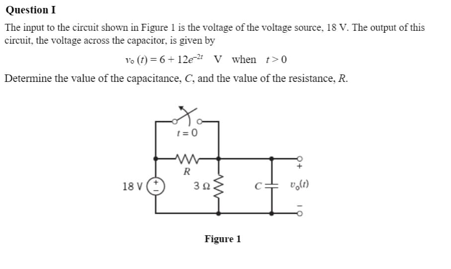 Question I
The input to the circuit shown in Figure 1 is the voltage of the voltage source, 18 V. The output of this
circuit, the voltage across the capacitor, is given by
Vo (t) = 6 + 12e2 V when t>0
Determine the value of the capacitance, C, and the value of the resistance, R.
t = 0
R
18 V
3Ω.
Figure 1
