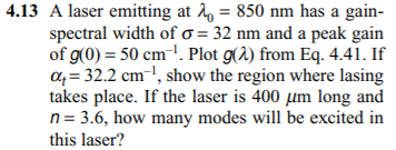 4.13 A laser emitting at 2, = 850 nm has a gain-
spectral width of o = 32 nm and a peak gain
of g(0) = 50 cm-!. Plot g(2) from Eq. 4.41. If
a4 = 32.2 cm-1, show the region where lasing
takes place. If the laser is 400 µm long and
n= 3.6, how many modes will be excited in
this laser?
