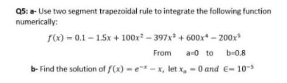 Q5: a- Use two segment trapezoidal rule to integrate the following function
numerically:
f(x) = 0.1 - 1.5x + 100x2-397x + 600x-200x
From
a=0 to
b-0.8
b- Find the solution of f(x) = e*- x, let x,
O and E= 10-5
%3D
