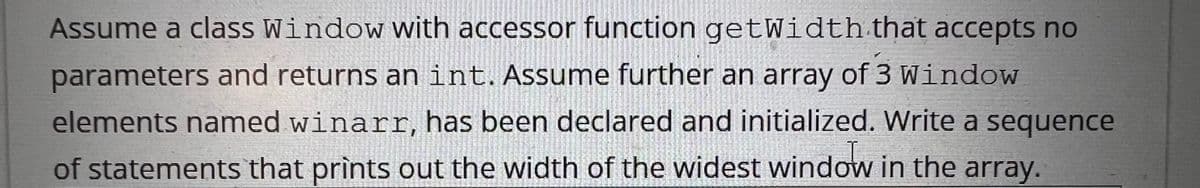 Assume a class Window with accessor function getWidth that accepts no
parameters and returns an int. Assume further an array of 3 Window
elements named winarr, has been declared and initialized. Write a sequence
of statements that prints out the width of the widest window in the array.