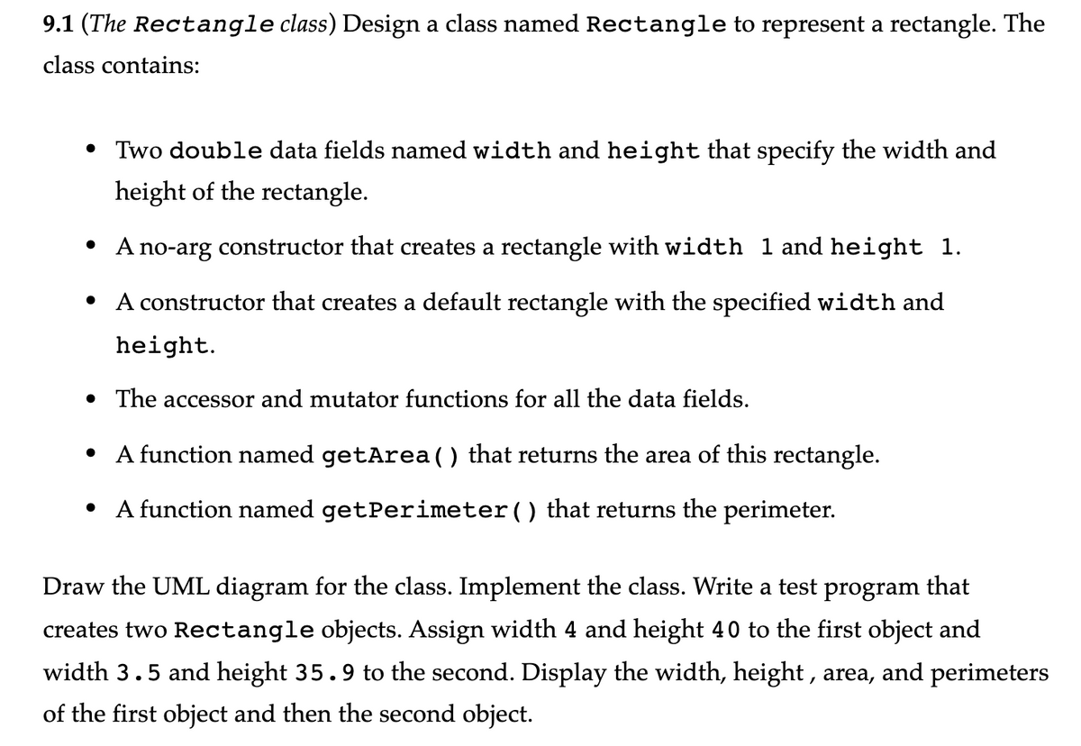 9.1 (The Rectangle class) Design a class named Rectangle to represent a rectangle. The
class contains:
• Two double data fields named width and height that specify the width and
height of the rectangle.
• A no-arg constructor that creates a rectangle with width 1 and height 1.
A constructor that creates a default rectangle with the specified width and
height.
●
• The accessor and mutator functions for all the data fields.
• A function named getArea() that returns the area of this rectangle.
• A function named getPerimeter() that returns the perimeter.
Draw the UML diagram for the class. Implement the class. Write a test program that
creates two Rectangle objects. Assign width 4 and height 40 to the first object and
width 3.5 and height 35.9 to the second. Display the width, height, area, and perimeters
of the first object and then the second object.