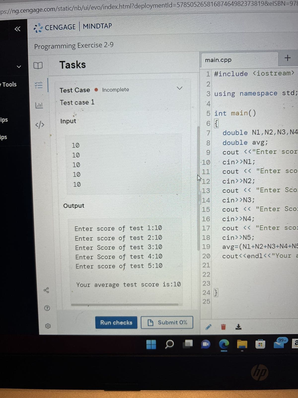 ps://ng.cengage.com/static/nb/ui/evo/index.html?deploymentId=57850526581687464982373819&eISBN=978
✓ Tools
ips
<«<
ips
Programming Exercise 2-91
E
CENGAGE MINDTAP
lil
&0
Tasks
Test Case Incomplete
Test case 1
Input
10
10
10
10
10
Output
Enter score of test 1:10
Enter score of test 2:10
Enter Score of test 3:10
Enter Score of test 4:10
Enter score of test 5:10
Your average test score is:10
Run checks
>
Submit 0%
O
main.cpp
1 #include <iostream>
2
3 using namespace std;
4
5 int main()
6 {
7
8
9
double N1, N2, N3, N4
double avgi
cout <<"Enter scor
cin>>N1;
cout << "Enter sco
cin>>N2;
13
cout << "Enter Sco:
14
cin>>N3;
15 cout << "Enter Sco:
16
cin>>N4;
17
cout << "Enter sco
18
cin>>N5;
19 avg=(N1+N2+N3+N4+N5
cout<<endl<<"Your a
20
21
22
23
24 }
25
10
11
[12
+
er
+
0
NO
99+
á