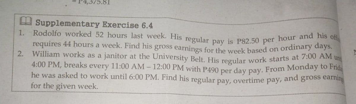 ,375.81
Rodolfo worked 52 hours last week. His regular pay is P82.50 per hour and his offi
U Supplementary Exercise 6.4
1.
requires 44 hours a week. Find his gross earnings for the week based on ordinary days.
ung
William works as a janitor at the University Belt. His regular work starts at 7.00 2
12:00 PM with P490 per day pay. From Monday to Frida
he was asked to work until 6:00 PM. Find his regular pay, overtime pay, and gross eaming
2.
4:00 PM, breaks
every
11:00 AM
for the given week.
