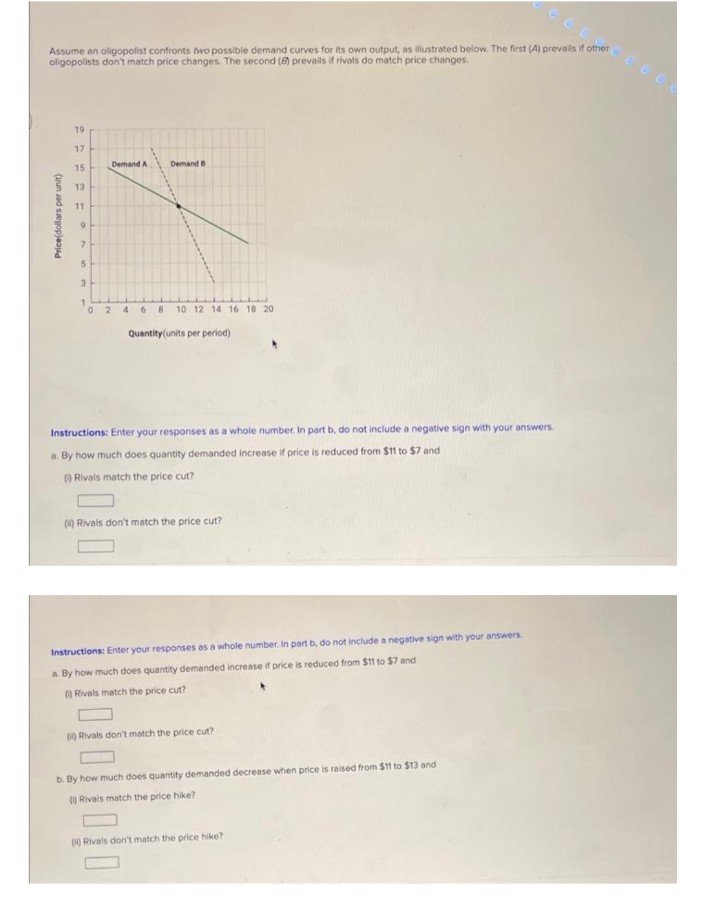 Assume an oligopolist confronts two possible demand curves for its own output, as illustrated below. The first (4) prevails if other
oligopolists don't match price changes. The second (8) prevails if rivals do match price changes.
Price(dollars per unit)
19
17
15
13
11
9
7
5
3
0
Demand A
Demand B
2468 10 12 14 16 18 20
Quantity (units per period)
Instructions: Enter your responses as a whole number. In part b, do not include a negative sign with your answers.
a. By how much does quantity demanded increase if price is reduced from $11 to $7 and
(Rivals match the price cut?
(1) Rivals don't match the price cut?
Instructions: Enter your responses as a whole number. In part b, do not include a negative sign with your answers
a. By how much does quantity demanded increase if price is reduced from $11 to $7 and
() Rivals match the price cut?
0) Rivals don't match the price cut?
b. By how much does quantity demanded decrease when price is raised from $11 to $13 and
() Rivals match the price hike?
(1) Rivals don't match the price hike?