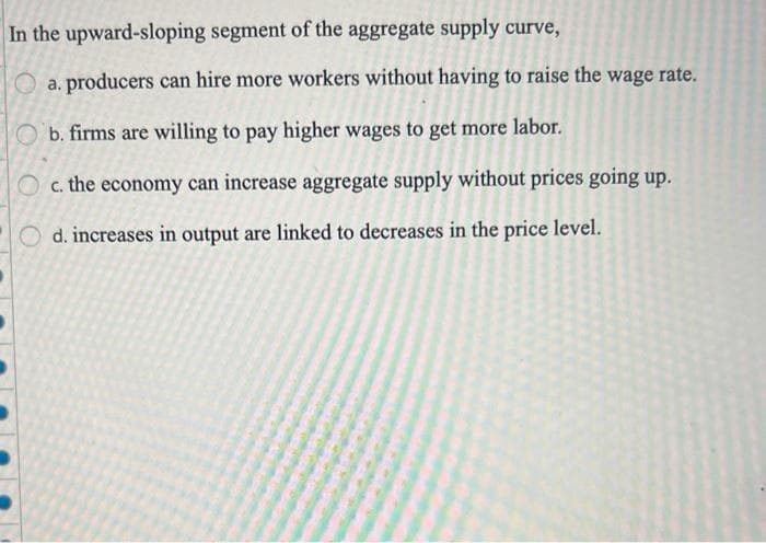 In the upward-sloping segment of the aggregate supply curve,
a. producers can hire more workers without having to raise the wage rate.
Ob. firms are willing to pay higher wages to get more labor.
c. the economy can increase aggregate supply without prices going up.
Od. increases in output are linked to decreases in the price level.