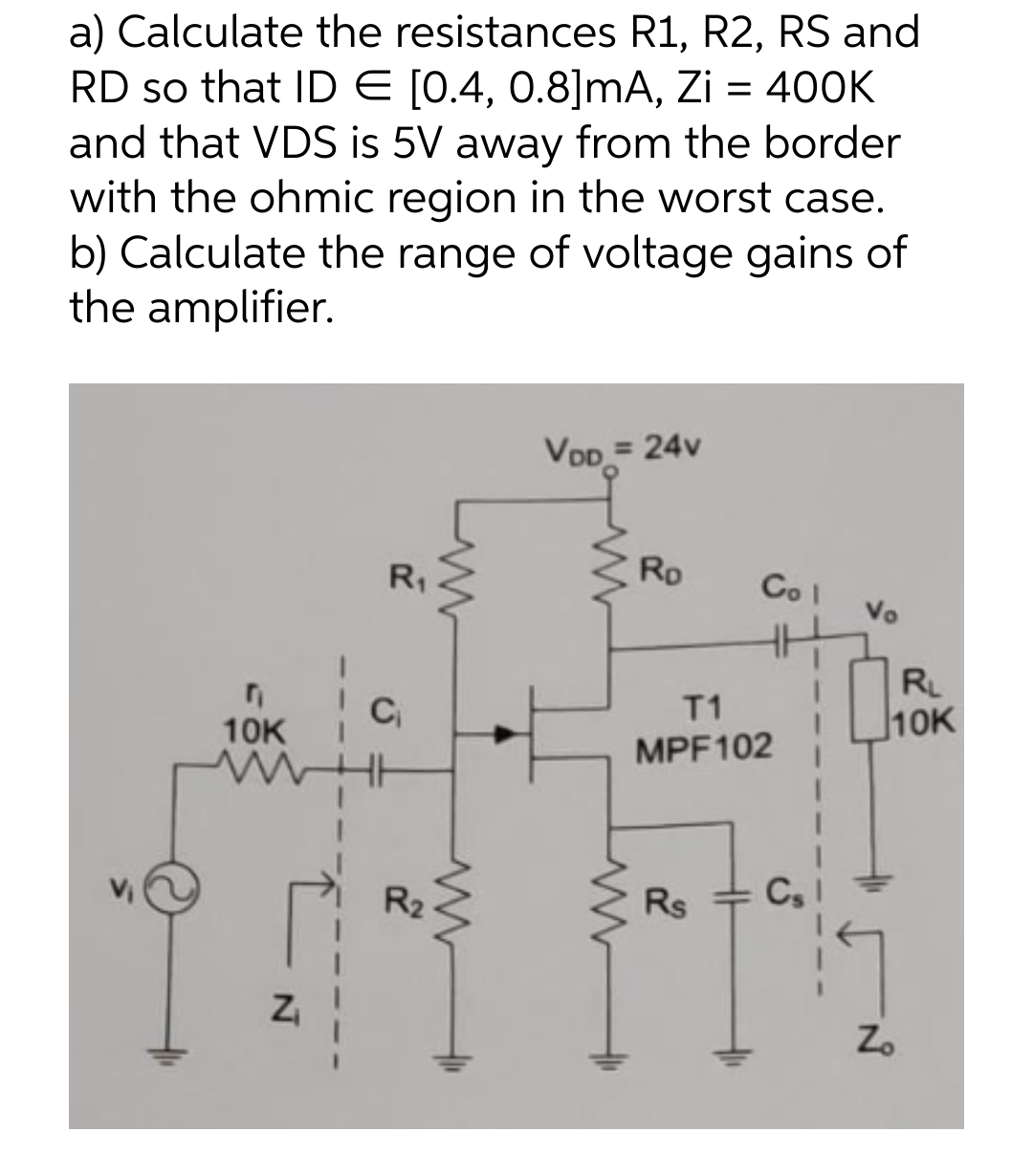 a) Calculate the resistances R1, R2, RS and
RD so that ID € [0.4, 0.8]mA, Zi = 400K
and that VDS is 5V away from the border
with the ohmic region in the worst case.
b) Calculate the range of voltage gains of
the amplifier.
10K
N
R₁
C₁
R₂
www
www
VDD = 24v
www
www
Ro
T1
MPF102
2
Col
Rs
Vo
Cs
79
RL
10K
17
Zo