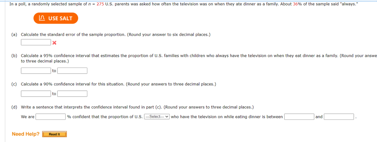 In a poll, a randomly selected sample of n = 275 U.S. parents was asked how often the television was on when they ate dinner as a family. About 36% of the sample said "always."
(a) Calculate the standard error of the sample proportion. (Round your answer to six decimal places.)
X
USE SALT
(b) Calculate a 95% confidence interval that estimates the proportion of U.S. families with children who always have the television on when they eat dinner as a family. (Round your answe
to three decimal places.)
(c) Calculate a 90% confidence interval for this situation. (Round your answers to three decimal places.)
We are
to
Need Help?
(d) Write a sentence that interprets the confidence interval found in part (c). (Round your answers to three decimal places.)
to
Read It
% confident that the proportion of U.S. ---Select--- who have the television on while eating dinner is between
and