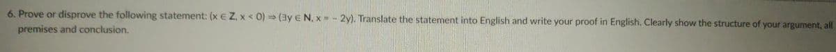 6. Prove or disprove the following statement: (x E Z. x < 0) (By E N. x = -2y). Translate the statement into English and write your proof in English. Clearly show the structure of your argument, all
premises and conclusion.