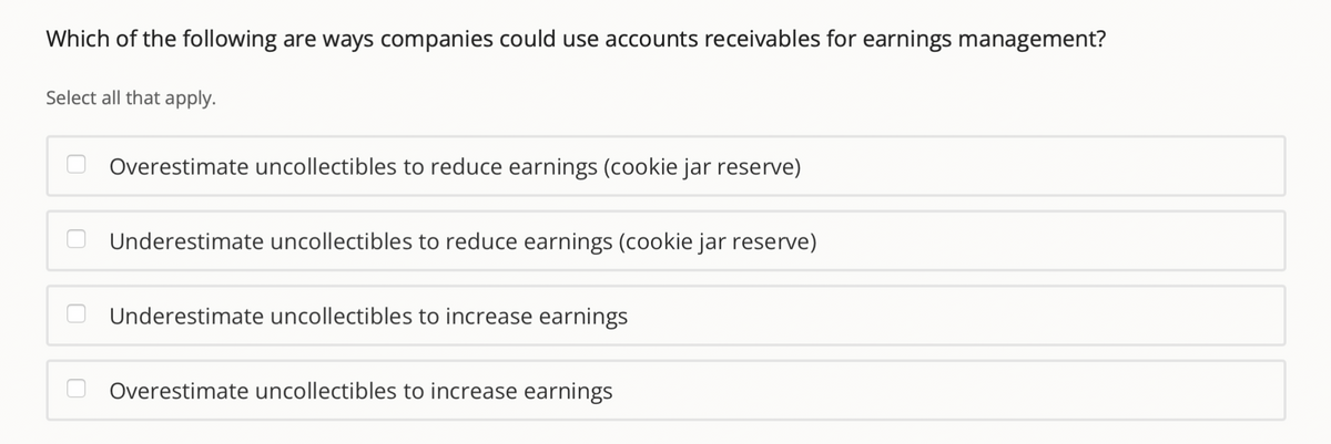 Which of the following are ways companies could use accounts receivables for earnings management?
Select all that apply.
Overestimate uncollectibles to reduce earnings (cookie jar reserve)
Underestimate uncollectibles to reduce earnings (cookie jar reserve)
Underestimate uncollectibles to increase earnings
Overestimate uncollectibles to increase earnings