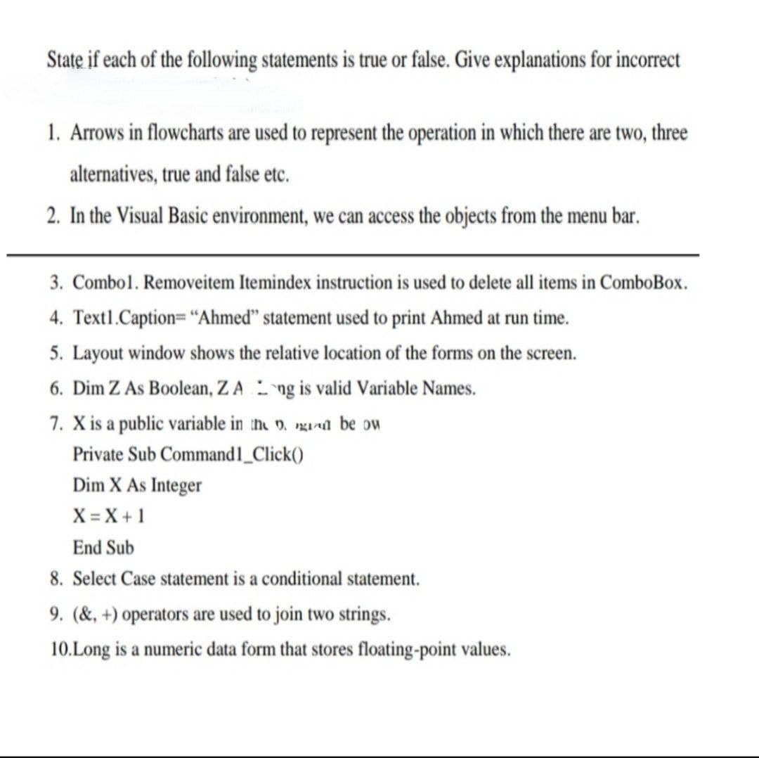 State if each of the following statements is true or false. Give explanations for incorrect
1. Arrows in flowcharts are used to represent the operation in which there are two, three
alternatives, true and false etc.
2. In the Visual Basic environment, we can access the objects from the menu bar.
3. Combol. Removeitem Itemindex instruction is used to delete all items in ComboBox.
4. Text1.Caption="Ahmed" statement used to print Ahmed at run time.
5. Layout window shows the relative location of the forms on the screen.
6. Dim Z As Boolean, ZA ng is valid Variable Names.
7. X is a public variable in tn v. gant be ow
Private Sub Command1_Click()
Dim X As Integer
X = X + 1
End Sub
8. Select Case statement is a conditional statement.
9. (&, +) operators are used to join two string
10.Long is a numeric data form that stores floating-point values.
