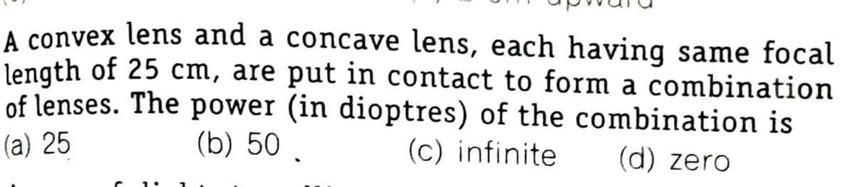 A convex lens and a concave lens, each having same focal
length of 25 cm, are put in contact to form a combination
of lenses. The power (in dioptres) of the combination is
(c) infinite
(a) 25
(b) 50 .
(d) zero
