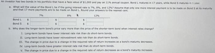 An investor has two bonds in his portfolio that have a face value of $1,000 and pay an 11% annual coupon. Bond L matures in 17 years, while Bond S matures in 1 year.
a. What will the value of the Bond L be if the going interest rate is 7%, 8%, and 12%? Assume that only one more interest payment is to be made on Bond S at its maturity
and that 17 more payments are to be made on Bond L. Round your answers to the nearest cent.
7%
12%
8%
$
Bond L
$
Bond S $
$
b. Why does the longer-term bond's price vary more than the price of the shorter-term bond when interest rates change?
1. Long-term bonds have lower interest rate risk than do short-term bonds.
II. Long-term bonds have lower reinvestment rate risk than do short-term bonds.
III. The change in price due to a change in the required rate of return increases as a bond's maturity decreases.
IV. Long-term bonds have greater interest rate risk than do short-term bonds.
V. The change in price due to a change in the required rate of return decreases as a bond's maturity increases.