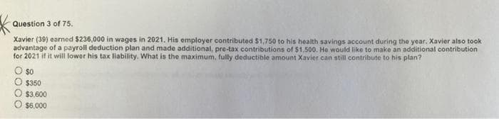 Question 3 of 75.
Xavier (39) earned $236,000 in wages in 2021. His employer contributed $1,750 to his health savings account during the year. Xavier also took
advantage of a payroll deduction plan and made additional, pre-tax contributions of $1,500. He would like to make an additional contribution
for 2021 if it will lower his tax liability. What is the maximum, fully deductible amount Xavier can still contribute to his plan?
$0
$350
$3,600
$6,000
