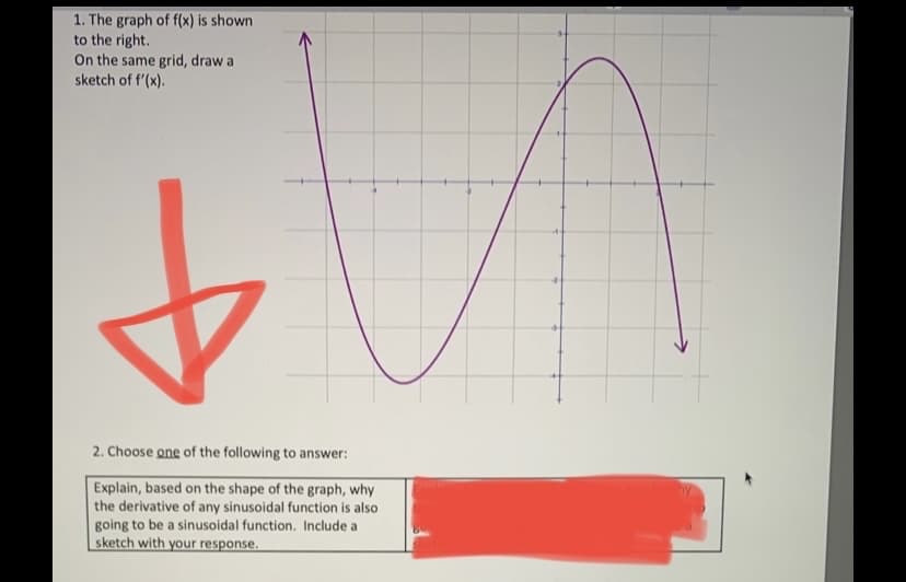 1. The graph of f(x) is shown
to the right.
On the same grid, draw a
sketch of f'(x).
-
2. Choose one of the following to answer:
Explain, based on the shape of the graph, why
the derivative of any sinusoidal function is also
going to be a sinusoidal function. Include a
sketch with your response.