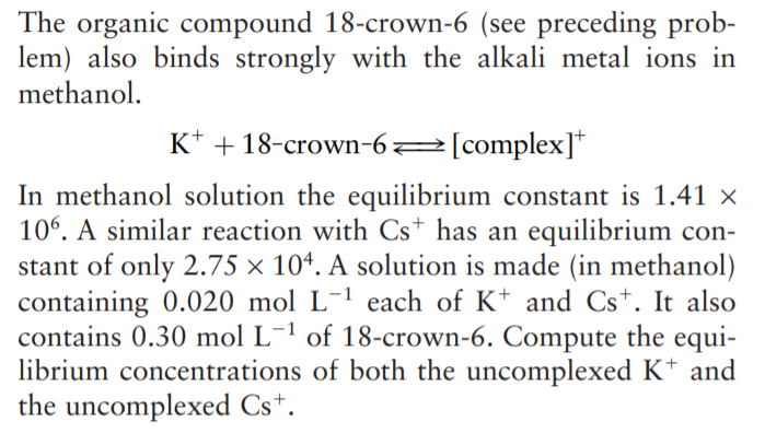 The organic compound 18-crown-6 (see preceding prob-
lem) also binds strongly with the alkali metal ions in
methanol.
K* + 18-crown-62[complex]*
In methanol solution the equilibrium constant is 1.41 ×
106. A similar reaction with Cs* has an equilibrium con-
stant of only 2.75 × 10ª. A solution is made (in methanol)
containing 0.020 mol L-1 each of K* and Cs+. It also
contains 0.30 mol L-1 of 18-crown-6. Compute the equi-
librium concentrations of both the uncomplexed K* and
the uncomplexed Cs*.
