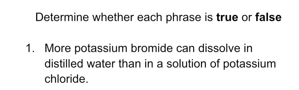 Determine whether each phrase is true or false
1. More potassium bromide can dissolve in
distilled water than in a solution of potassium
chloride.
