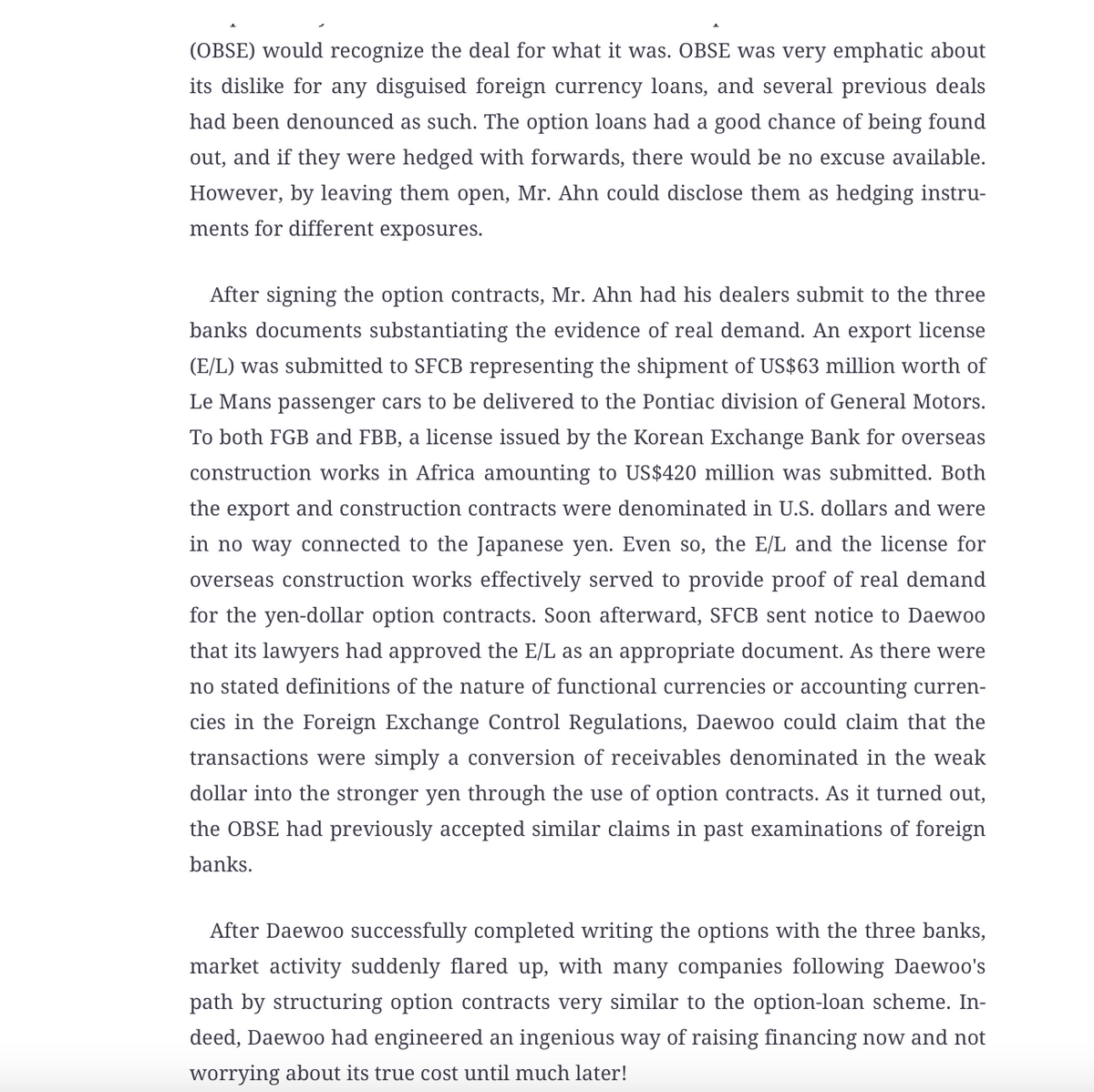 (OBSE) would recognize the deal for what it was. OBSE was very emphatic about
its dislike for any disguised foreign currency loans, and several previous deals
had been denounced as such. The option loans had a good chance of being found
out, and if they were hedged with forwards, there would be no excuse available.
However, by leaving them open, Mr. Ahn could disclose them as hedging instru-
ments for different exposures.
After signing the option contracts, Mr. Ahn had his dealers submit to the three
banks documents substantiating the evidence of real demand. An export license
(E/L) was submitted to SFCB representing the shipment of US$63 million worth of
Le Mans passenger cars to be delivered to the Pontiac division of General Motors.
To both FGB and FBB, a license issued by the Korean Exchange Bank for overseas
construction works in Africa amounting to US$420 million was submitted. Both
the export and construction contracts were denominated in U.S. dollars and were
in no way connected to the Japanese yen. Even so, the E/L and the license for
overseas construction works effectively served to provide proof of real demand
for the yen-dollar option contracts. Soon afterward, SFCB sent notice to Daewoo
that its lawyers had approved the E/L as an appropriate document. As there were
no stated definitions of the nature of functional currencies or accounting curren-
cies in the Foreign Exchange Control Regulations, Daewoo could claim that the
transactions were simply a conversion of receivables denominated in the weak
dollar into the stronger yen through the use of option contracts. As it turned out,
the OBSE had previously accepted similar claims in past examinations of foreign
banks.
After Daewoo successfully completed writing the options with the three banks,
market activity suddenly flared up, with many companies following Daewoo's
path by structuring option contracts very similar to the option-loan scheme. In-
deed, Daewoo had engineered an ingenious way of raising financing now and not
worrying about its true cost until much later!
