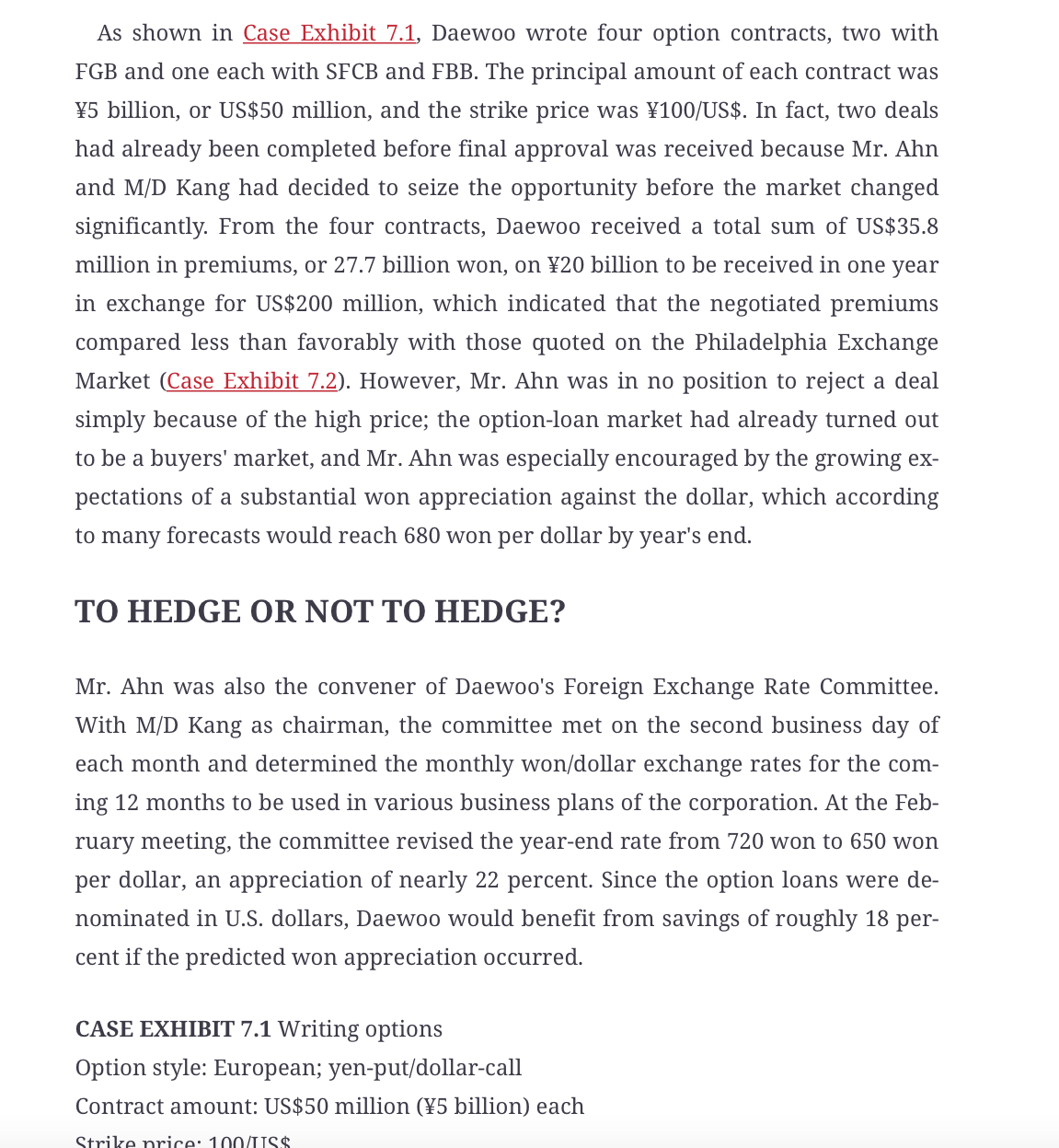 As shown in Case Exhibit 7.1, Daewoo wrote four option contracts, two with
FGB and one each with SFCB and FBB. The principal amount of each contract was
¥5 billion, or US$50 million, and the strike price was ¥100/US$. In fact, two deals
had already been completed before final approval was received because Mr. Ahn
and M/D Kang had decided to seize the opportunity before the market changed
significantly. From the four contracts, Daewoo received a total sum of US$35.8
million in premiums, or 27.7 billion won, on ¥20 billion to be received in one year
in exchange for US$200 million, which indicated that the negotiated premiums
compared less than favorably with those quoted on the Philadelphia Exchange
Market (Case Exhibit 7.2). However, Mr. Ahn was in no position to reject a deal
simply because of the high price; the option-loan market had already turned out
to be a buyers' market, and Mr. Ahn was especially encouraged by the growing ex-
pectations of a substantial won appreciation against the dollar, which according
to many forecasts would reach 680 won per dollar by year's end.
TO HEDGE OR NOT TO HEDGE?
Mr. Ahn was also the convener of Daewoo's Foreign Exchange Rate Committee.
With M/D Kang as chairman, the committee met on the second business day of
each month and determined the monthly won/dollar exchange rates for the com-
ing 12 months to be used in various business plans of the corporation. At the Feb-
ruary meeting, the committee revised the year-end rate from 720 won to 650 won
per dollar, an appreciation of nearly 22 percent. Since the option loans were de-
nominated in U.S. dollars, Daewoo would benefit from savings of roughly 18 per-
cent if the predicted won appreciation occurred.
CASE EXHIBIT 7.1 Writing options
Option style: European; yen-put/dollar-call
Contract amount: US$50 million (¥5 billion) each
Strike price: 100/USS

