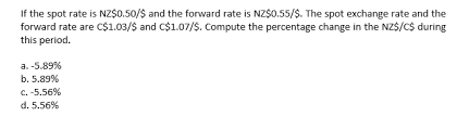If the spot rate is NZ$0.50/S and the forward rate is NZS0.55/S. The spot exchange rate and the
forward rate are C$1.03/$ and C$1.07/S. Compute the percentage change in the NZS/C$ during
this period.
a. -5.89%
b. 5.89%
c. -5.56%
d. 5.56%
