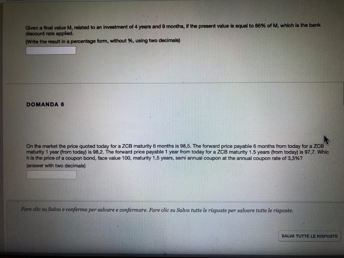 Given a final value M, related to an investment of 4 years and 9 months, if the present value is equal to 86% of M, which is the bank
discount rate applied.
(Write the result in a percentage form, without %, using two decimals)
DOMANDA 6
On the market the price quoted today for a ZCB maturity 6 months is 98,5. The forward price payable 6 months from today for a ZCB
maturity 1 year (from today) is 98,2. The forward price payable 1 year from today for a ZCB maturity 1.5 years (from today) is 97,7. Whic
h is the price of a coupon bond, face value 100, maturity 1,5 years, semi annual coupon at the annual coupon rate of 3,3%?
(answer with two decimals)
Fare clic su Salva e conferma per salvare e confermare. Fare clic su Salva tutte le risposte per salvare tutte le risposte.
SALVA TUTTE LE RISPOSTE
