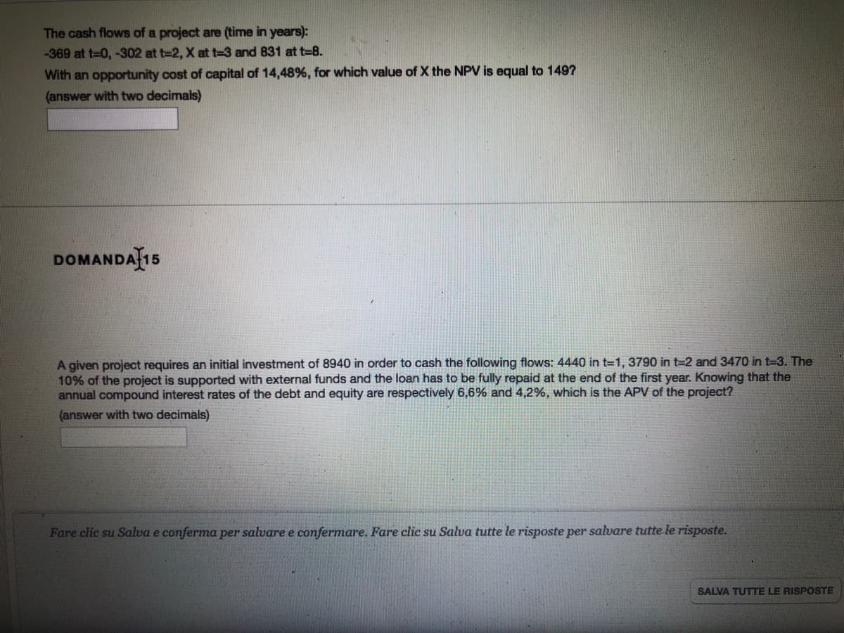 The cash flows of a project are (time in years):
-369 at t=0, -302 at t=2, X at t-3 and 831 at t=8.
With an opportunity cost of capital of 14,48%, for which value of X the NPV is equal to 1497
(answer with two decimals)
DOMANDAȚ15
A given project requires an initial investment of 8940 in order to cash the following flows: 4440 in t=1, 3790 in t=2 and 3470 in t-3. The
10% of the project is supported with external funds and the loan has to be fully repaid at the end of the first year. Knowing that the
annual compound interest rates of the debt and equity are respectively 6,6% and 4,2%, which is the APV of the project?
(answer with two decimals)
Fare clic su Salva e conferma per salvare e confermare. Fare clic su Salva tutte le risposte per salvare tutte le risposte.
SALVA TUTTE LE RISPOSTE
