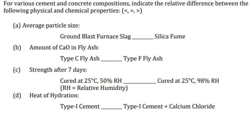 For various cement and concrete compositions, indicate the relative difference between the
following physical and chemical properties: (<, =, >)
(a) Average particle size:
Ground Blast Furnace Slag
Silica Fume
(b)
Amount of Ca0 in Fly Ash:
Туре С Fly Ash
Type F Fly Ash
(c)
Strength after 7 days:
Cured at 25°C, 50% RH
(RH = Relative Humidity)
Cured at 25°C, 98% RH
(d) Heat of Hydration:
Туре-1 Сement
Type-I Cement + Calcium Chloride
