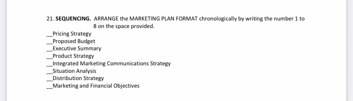 21. SEQUENCING. ARRANGE the MARKETING PLAN FORMAT chronologically by writing the number 1 to
8 on the space provided.
Pricing Strategy
_Proposed Budget
Executive Summary
Product Strategy
_Integrated Marketing Communications Strategy
Situation Analysis
Distribution Strategy
_Marketing and Financial Objectives
