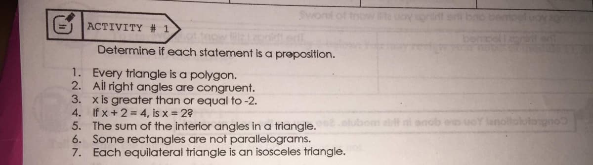 Svont of tnow
= ACTIVITY # 1
tacw
Determine if each statement is a preposition.
1. Every triangle is a polygon.
2. All right angles are congruent.
3. x is greater than or equal to -2.
4. If x +2 = 4, is x = 2?
5. The sum of the interior angles in a triangle.
6. Some rectangles are not parallelograms.
7. Each equilateral triangle is an isosceles triangle.
abt ni anob eo uoY lanoltolotorgno
