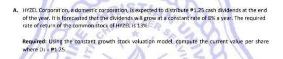 A. HYZEL Corporation, a domestic corporation, is expected to distribute P1.25 cash dividends at the end
of the year. It is forecasted that the dividends will grow at a constant rate of 8% a year. The required
rate of return of the common stock
HYZEL IS 13%
Required: Using the constant growth stock valuation model, compute the current value per share
where Di = P1.25.
