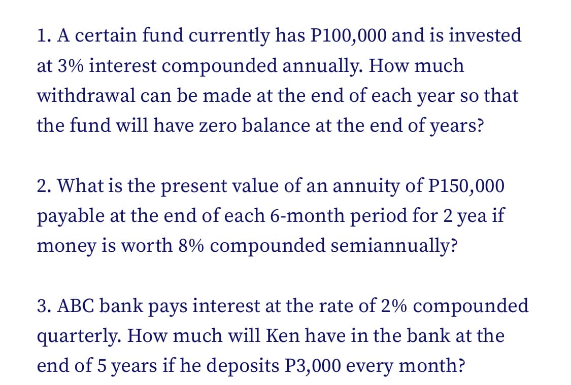 1. A certain fund currently has P100,000 and is invested
at 3% interest compounded annually. How much
withdrawal can be made at the end of each year so that
the fund will have zero balance at the end of years?
2. What is the present value of an annuity of P150,000
payable at the end of each 6-month period for 2 yea if
money is worth 8% compounded semiannually?
3. ABC bank pays interest at the rate of 2% compounded
quarterly. How much will Ken have in the bank at the
end of 5 years if he deposits P3,000 every month?
