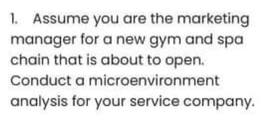 1. Assume you are the marketing
manager for a new gym and spa
chain that is about to open.
Conduct a microenvironment
analysis for your service company.
