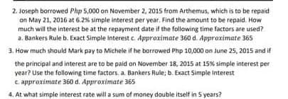 2. Joseph borrowed Php 5,000 on November 2, 2015 from Arthemus, which is to be repaid
on May 21, 2016 at 6.2% simple interest per year. Find the amount to be repaid. How
much will the interest be at the repayment date if the following time factors are used?
a. Bankers Rule b. Exact Simple Interest c. Approximate 360 d. Approximate 365
3. How much should Mark pay to Michele if he borrowed Php 10,000 on June 25, 2015 and if
the principal and interest are to be paid on Novermber 18, 2015 at 15% simple interest per
year? Use the following time factors. a. Bankers Rule; b. Exact Simple Interest
c. approximate 360 d. Approximate 365s
4. At what simple interest rate will a sum of money double itself in 5 years?
