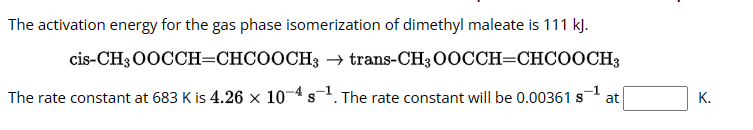The activation energy for the gas phase isomerization of dimethyl maleate is 111 kJ.
cis-CH3OOCCH=CHCOOCH3 → trans-CH3 OOCCH=CHCOOCH3
The rate constant at 683 K is 4.26 x 10-4 s-1. The rate constant will be 0.00361 s
S
at
K.