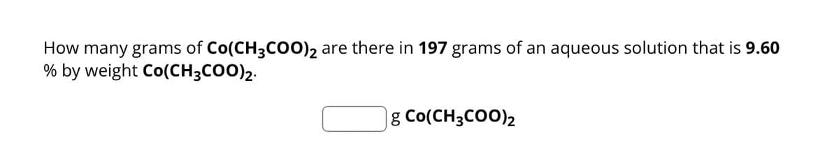 How many grams of Co(CH3COO)2 are there in 197 grams of an aqueous solution that is 9.60
% by weight Co(CH3COO)2.
g Co(CH3COO)2