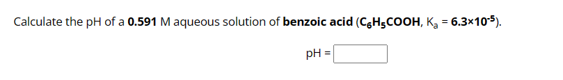 Calculate the pH of a 0.591 M aqueous solution of benzoic acid (C6H₂COOH, K₂ = 6.3x10-5).
pH =
