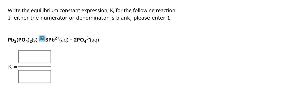Write the equilibrium constant expression, K, for the following reaction:
If either the numerator or denominator is blank, please enter 1
Pb3(PO4)2(S) 23Pb²+(aq) + 2PO3(aq)
K =