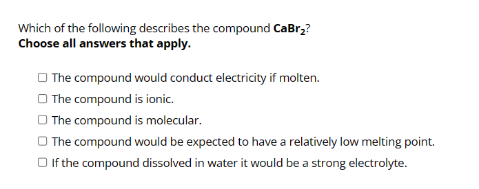 Which of the following describes the compound CaBr₂?
Choose all answers that apply.
The compound would conduct electricity if molten.
The compound is ionic.
The compound is molecular.
The compound would be expected to have a relatively low melting point.
□ If the compound dissolved in water it would be a strong electrolyte.