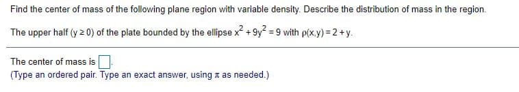 Find the center of mass of the following plane region with variable density. Describe the distribution of mass in the region.
The upper half (y 2 0) of the plate bounded by the ellipse x + 9y? = 9 with p(x.y) = 2 +y.
The center of mass is
(Type an ordered pair. Type an exact answer, using x as needed.)
