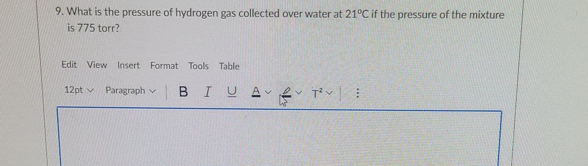 9. What is the pressure of hydrogen gas collected over water at 21°C if the pressure of the mixture
is 775 torr?
Edit View Insert Format Tools Table
12pt v
Paragraph v
В I
U AV
