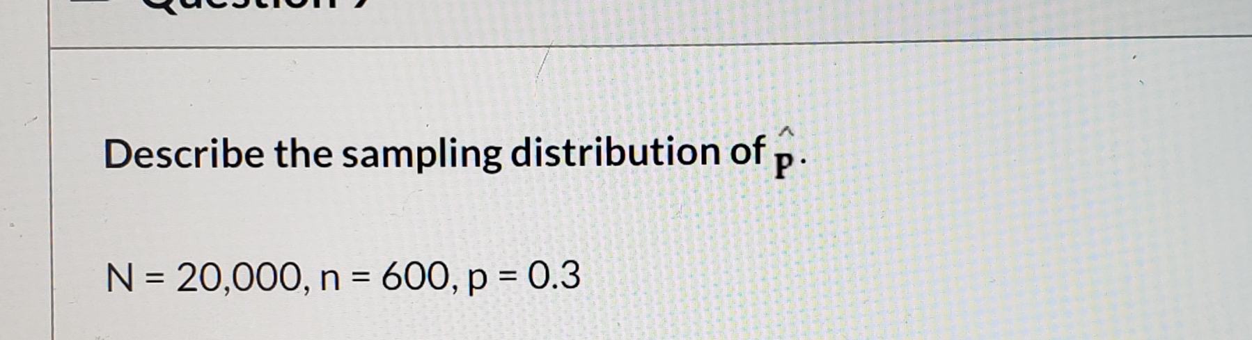 V.
Describe the sampling distribution of p.
N = 20,000, n = 600, p = 0.3
%3D
