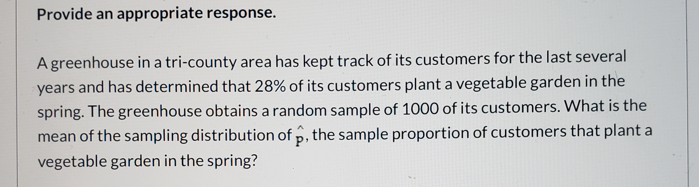 Provide an appropriate response.
A greenhouse in a tri-county area has kept track of its customers for the last several
years and has determined that 28% of its customers plant a vegetable garden in the
spring. The greenhouse obtains a random sample of 1000 of its customers. What is the
mean of the sampling distribution of p, the sample proportion of customers that plant a
vegetable garden in the spring?
